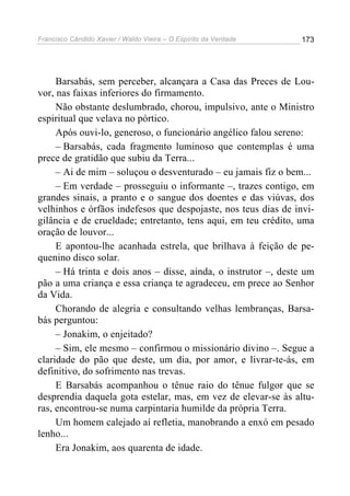 Francisco Cândido Xavier / Waldo Vieira – O Espírito da Verdade   173




     Barsabás, sem perceber, alcançara a Casa das Preces de Lou-
vor, nas faixas inferiores do firmamento.
     Não obstante deslumbrado, chorou, impulsivo, ante o Ministro
espiritual que velava no pórtico.
     Após ouvi-lo, generoso, o funcionário angélico falou sereno:
     – Barsabás, cada fragmento luminoso que contemplas é uma
prece de gratidão que subiu da Terra...
     – Ai de mim – soluçou o desventurado – eu jamais fiz o bem...
     – Em verdade – prosseguiu o informante –, trazes contigo, em
grandes sinais, a pranto e o sangue dos doentes e das viúvas, dos
velhinhos e órfãos indefesos que despojaste, nos teus dias de invi-
gilância e de crueldade; entretanto, tens aqui, em teu crédito, uma
oração de louvor...
     E apontou-lhe acanhada estrela, que brilhava à feição de pe-
quenino disco solar.
     – Há trinta e dois anos – disse, ainda, o instrutor –, deste um
pão a uma criança e essa criança te agradeceu, em prece ao Senhor
da Vida.
     Chorando de alegria e consultando velhas lembranças, Barsa-
bás perguntou:
     – Jonakim, o enjeitado?
     – Sim, ele mesmo – confirmou o missionário divino –. Segue a
claridade do pão que deste, um dia, por amor, e livrar-te-ás, em
definitivo, do sofrimento nas trevas.
     E Barsabás acompanhou o tênue raio do tênue fulgor que se
desprendia daquela gota estelar, mas, em vez de elevar-se às altu-
ras, encontrou-se numa carpintaria humilde da própria Terra.
     Um homem calejado aí refletia, manobrando a enxó em pesado
lenho...
     Era Jonakim, aos quarenta de idade.
 