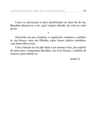 Francisco Cândido Xavier / Waldo Vieira – O Espírito da Verdade             174




    Como se estivessem os dois identificados no doce fio de luz,
Barsabás abraçou-se a ele, qual viajante abatido, de volta ao calor
do lar.
                                *
     Decorrido um ano, Jonakim, o carpinteiro, ostentava, sorriden-
te, nos braços, mais um filhinho, cujos louros cabelos emoldura-
vam belos olhos azuis.
     Com a benção de um pão dado a um menino triste, por espírito
de amor puro, conquistara Barsabás, nas Leis Eternas, o prêmio de
renascer para redimir-se.
                                                                  Irmão X
 