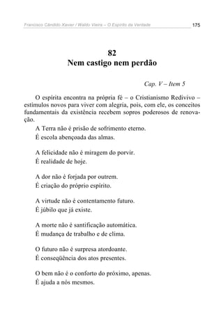 Francisco Cândido Xavier / Waldo Vieira – O Espírito da Verdade              175




                               82
                     Nem castigo nem perdão

                                                           Cap. V – Item 5

     O espírita encontra na própria fé – o Cristianismo Redivivo –
estímulos novos para viver com alegria, pois, com ele, os conceitos
fundamentais da existência recebem sopros poderosos de renova-
ção.
     A Terra não é prisão de sofrimento eterno.
     É escola abençoada das almas.

     A felicidade não é miragem do porvir.
     É realidade de hoje.

     A dor não é forjada por outrem.
     É criação do próprio espírito.

     A virtude não é contentamento futuro.
     É júbilo que já existe.

     A morte não é santificação automática.
     É mudança de trabalho e de clima.

     O futuro não é surpresa atordoante.
     É conseqüência dos atos presentes.

     O bem não é o conforto do próximo, apenas.
     É ajuda a nós mesmos.
 