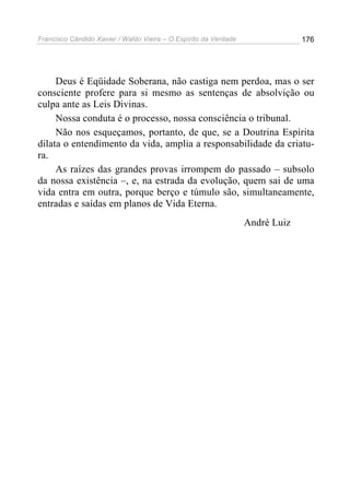Francisco Cândido Xavier / Waldo Vieira – O Espírito da Verdade                176




     Deus é Eqüidade Soberana, não castiga nem perdoa, mas o ser
consciente profere para si mesmo as sentenças de absolvição ou
culpa ante as Leis Divinas.
     Nossa conduta é o processo, nossa consciência o tribunal.
     Não nos esqueçamos, portanto, de que, se a Doutrina Espírita
dilata o entendimento da vida, amplia a responsabilidade da criatu-
ra.
     As raízes das grandes provas irrompem do passado – subsolo
da nossa existência –, e, na estrada da evolução, quem sai de uma
vida entra em outra, porque berço e túmulo são, simultaneamente,
entradas e saídas em planos de Vida Eterna.
                                                                  André Luiz
 