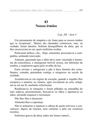 Francisco Cândido Xavier / Waldo Vieira – O Espírito da Verdade              177




                                    83
                               Nossos irmãos

                                                         Cap. XII – Item 5

     Um pensamento de simpatia e de Amor para os nossos irmãos
que se recuperam!.. Muitos são chamados criminosos, mas, na
verdade, foram doentes. Sofriam desequilíbrios da alma, que se
lhes encravavam no ser, quais moléstias ocultas.
     Praticaram delitos, sim... Hoje, entretanto, procuram-te a com-
panhia, sonhando renovação.
     Amaram, ignorando que o afeto deve estar vinculado à harmo-
nia da consciência, e amargaram terrível secura, em labirintos de
sombra, a suspirarem agora pelo orvalho da luz.
     Eram sovinas e sonegavam o pão à boca faminta dos seme-
lhantes; contudo, pretendem contigo o reingresso na escola da
caridade.
     Acreditavam-se em regime de exceção, quando o orgulho lhes
assoprava a mentira; no entanto, após resvalarem no erro, refugi-
am-se em tua fé, anelando refazimento.
     Renderam-se às tentações e foram pilhados na armadilha do
mal; todavia, presentemente, buscam-te os olhos e apertam-te as
mãos, ansiando esquecer e recomeçar.
     Não lhes fites o desacerto.
     Alimenta-lhes a esperança.
     Não te animarias a espancar a cabeça de quem estivesse a con-
valescer, depois da loucura, nem cortarias a pele em cicatrizes
recentes.
     Enfermos graves da alma, todos nós fomos ontem!...
 