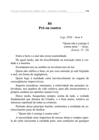 Francisco Cândido Xavier / Waldo Vieira – O Espírito da Verdade              179




                                    84
                               Pró ou contra

                                                       Cap. XVII – Item 4

                                                          “Quem não é comigo é
                                                           contra mim.” – Jesus.
                                                                 (Lucas, 11: 23)

     Entre o bem e o mal não existe neutralidade.
     De igual modo, não há miscibilidade ou transição entre a ver-
dade e a mentira.
     Escondemo-nos na sombra ou revelamo-nos na luz.
     Quem não edifica o bem, só por essa omissão já está forjando
o mal, em forma de negligência.
     Quem foge à realidade cairá inevitavelmente no engano de
conseqüências imprevisíveis.
     Importa considerar, entretanto, a relatividade das posições in-
dividuais, nos quadros da vida coletiva, para não encarcerarmos a
própria conduta em opiniões inamovíveis.
     Desse modo, busquemos sempre, acima de tudo, a verdade
fundamental que dimana do Criador, e o bem maior, relativo ao
interesse espiritual de todas as criaturas.
     Partindo desse princípio basilar, sentiremos a realidade do es-
clarecimento justo do Senhor:
     – ”Quem não é comigo é contra mim.”
     A necessidade mais imperiosa de nossas almas é sempre aque-
la do culto incessante à caridade pura, sem condições de qualquer
 