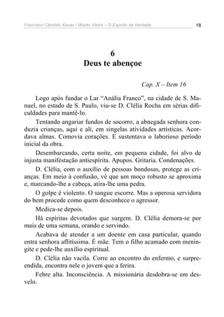 Francisco Cândido Xavier / Waldo Vieira – O Espírito da Verdade              18




                                    6
                             Deus te abençoe

                                                          Cap. X – Item 16

     Logo após fundar o Lar “Anália Franco”, na cidade de S. Ma-
nuel, no estado de S. Paulo, viu-se D. Clélia Rocha em sérias difi-
culdades para mantê-lo.
     Tentando angariar fundos de socorro, a abnegada senhora con-
duzia crianças, aqui e ali, em singelas atividades artísticas. Acor-
dava almas. Comovia corações. E sustentava o laborioso período
inicial da obra.
     Desembarcando, certa noite, em pequena cidade, foi alvo de
injusta manifestação antiespírita. Apupos. Gritaria. Condenações.
     D. Clélia, com o auxílio de pessoas bondosas, protege as cri-
anças. Em meio à confusão, vê que um moço robusto se aproxima
e, marcando-lhe a cabeça, atira-lhe uma pedra.
     O golpe é violento. O sangue escorre. Mas a operosa servidora
do bem procede como quem desconhece o agressor.
     Medica-se depois.
     Há espíritas devotados que surgem. D. Clélia demora-se por
mais de uma semana, orando e servindo.
     Acabava de atender a um doente em casa particular, quando
entra senhora aflitíssima. É mãe. Tem o filho acamado com menin-
gite e pede-lhe auxílio espiritual.
     D. Clélia não vacila. Corre ao encontro do enfermo, e surpre-
endida, encontra nele o jovem que a ferira.
     Febre alta. Inconsciência. A missionária desdobra-se em des-
velo.
 