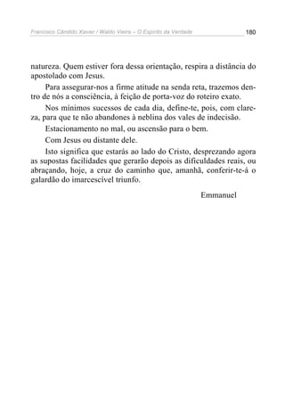 Francisco Cândido Xavier / Waldo Vieira – O Espírito da Verdade              180




natureza. Quem estiver fora dessa orientação, respira a distância do
apostolado com Jesus.
     Para assegurar-nos a firme atitude na senda reta, trazemos den-
tro de nós a consciência, à feição de porta-voz do roteiro exato.
     Nos mínimos sucessos de cada dia, define-te, pois, com clare-
za, para que te não abandones à neblina dos vales de indecisão.
     Estacionamento no mal, ou ascensão para o bem.
     Com Jesus ou distante dele.
     Isto significa que estarás ao lado do Cristo, desprezando agora
as supostas facilidades que gerarão depois as dificuldades reais, ou
abraçando, hoje, a cruz do caminho que, amanhã, conferir-te-á o
galardão do imarcescível triunfo.
                                                                  Emmanuel
 