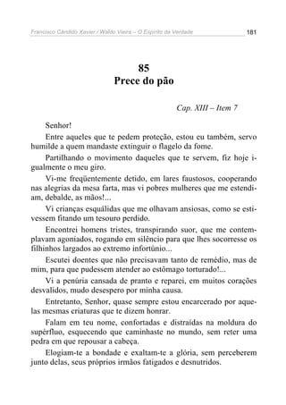Francisco Cândido Xavier / Waldo Vieira – O Espírito da Verdade              181




                                     85
                                Prece do pão

                                                        Cap. XIII – Item 7

     Senhor!
     Entre aqueles que te pedem proteção, estou eu também, servo
humilde a quem mandaste extinguir o flagelo da fome.
     Partilhando o movimento daqueles que te servem, fiz hoje i-
gualmente o meu giro.
     Vi-me freqüentemente detido, em lares faustosos, cooperando
nas alegrias da mesa farta, mas vi pobres mulheres que me estendi-
am, debalde, as mãos!...
     Vi crianças esquálidas que me olhavam ansiosas, como se esti-
vessem fitando um tesouro perdido.
     Encontrei homens tristes, transpirando suor, que me contem-
plavam agoniados, rogando em silêncio para que lhes socorresse os
filhinhos largados ao extremo infortúnio...
     Escutei doentes que não precisavam tanto de remédio, mas de
mim, para que pudessem atender ao estômago torturado!...
     Vi a penúria cansada de pranto e reparei, em muitos corações
desvalidos, mudo desespero por minha causa.
     Entretanto, Senhor, quase sempre estou encarcerado por aque-
las mesmas criaturas que te dizem honrar.
     Falam em teu nome, confortadas e distraídas na moldura do
supérfluo, esquecendo que caminhaste no mundo, sem reter uma
pedra em que repousar a cabeça.
     Elogiam-te a bondade e exaltam-te a glória, sem perceberem
junto delas, seus próprios irmãos fatigados e desnutridos.
 