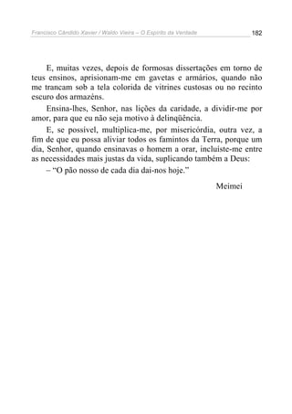 Francisco Cândido Xavier / Waldo Vieira – O Espírito da Verdade            182




     E, muitas vezes, depois de formosas dissertações em torno de
teus ensinos, aprisionam-me em gavetas e armários, quando não
me trancam sob a tela colorida de vitrines custosas ou no recinto
escuro dos armazéns.
     Ensina-lhes, Senhor, nas lições da caridade, a dividir-me por
amor, para que eu não seja motivo à delinqüência.
     E, se possível, multiplica-me, por misericórdia, outra vez, a
fim de que eu possa aliviar todos os famintos da Terra, porque um
dia, Senhor, quando ensinavas o homem a orar, incluíste-me entre
as necessidades mais justas da vida, suplicando também a Deus:
     – “O pão nosso de cada dia dai-nos hoje.”
                                                                  Meimei
 