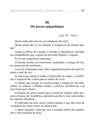 Francisco Cândido Xavier / Waldo Vieira – O Espírito da Verdade             183




                                 86
                        Os novos samaritanos

                                                         Cap. XV – Item 2

    Quem ainda não caiu nos resvaladouros do erro?
    Quem ainda não se viu forçado a reerguer-se de muitas que-
das?
    Tange as fibras do coração e estende a indulgência, servindo
aos companheiros que o açoite da provação flagela e vergasta.
    Ei-los que surgem por toda parte:
    O doente recluso no manicômio, expirando à míngua de luz,
no crepúsculo da existência...
    A jovem acidentada cujos olhos empalidecem para não mais fi-
tarem o azul do céu.
    O moço que ostenta a saúde a brincar-lhe no corpo e a irrefle-
xão a empurrar-lhe a alma para os antros do vício...
    A mulher que resume ao mesmo tempo e ternura de mil mãe-
zinhas, ao enlaçar o filhinho amado e enfermo, desfalecente e já
sem forças para chorar...
    O homem de passo errante que se estira de cansaço sobre pas-
seios e bancos da via pública, tentando conciliar o sono sem sonhos
do supremo infortúnio...
    O cultivador do solo, preso a dores antigas e que não troca de
vestimenta há vários meses de intensa luta...
    A dama elegante e bela que traz o coração repleto de enganos
sob o colo estrelado de jóias...
 