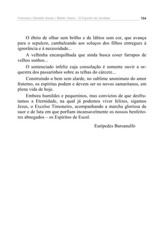 Francisco Cândido Xavier / Waldo Vieira – O Espírito da Verdade            184




     O ébrio de olhar sem brilho e de lábios sem cor, que avança
para o sepulcro, cambaleando aos soluços dos filhos entregues à
ignorância e à necessidade...
     A velhinha encarquilhada que ainda busca coser farrapos de
velhos sonhos...
     O sentenciado infeliz cuja consolação é somente ouvir a or-
questra dos passarinhos sobre as telhas do cárcere...
     Construindo o bem sem alarde, no sublime anonimato do amor
fraterno, os espíritas podem e devem ser os novos samaritanos, em
plena vida de hoje.
     Embora humildes e pequeninos, mas convictos de que desfru-
tamos a Eternidade, na qual já podemos viver felizes, sigamos
Jesus, o Excelso Timoneiro, acompanhando a marcha gloriosa de
suor e de luta em que porfiam incansavelmente os nossos benfeito-
res abnegados – os Espíritos de Escol.
                                                    Eurípedes Barsanulfo
 