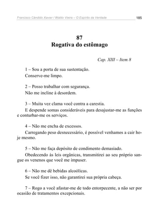 Francisco Cândido Xavier / Waldo Vieira – O Espírito da Verdade              185




                                 87
                        Rogativa do estômago

                                                        Cap. XIII – Item 8

     1 – Sou a porta de sua sustentação.
     Conserve-me limpo.

     2 – Posso trabalhar com segurança.
     Não me incline à desordem.

    3 – Muita vez clama você contra a carestia.
    E despende somas consideráveis para desajustar-me as funções
e conturbar-me os serviços.

    4 – Não me encha de excessos.
    Carregando peso desnecessário, é possível venhamos a cair ho-
je mesmo.

    5 – Não me faça depósito de condimento demasiado.
    Obedecendo às leis orgânicas, transmitirei ao seu próprio san-
gue os venenos que você me impuser.

     6 – Não me dê bebidas alcoólicas.
     Se você fizer isso, não garantirei sua própria cabeça.

    7 – Rogo a você afastar-me de todo entorpecente, a não ser por
ocasião de tratamentos excepcionais.
 