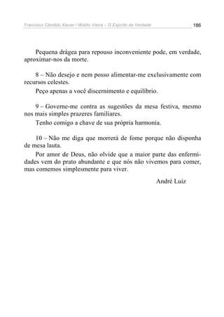 Francisco Cândido Xavier / Waldo Vieira – O Espírito da Verdade                186




    Pequena drágea para repouso inconveniente pode, em verdade,
aproximar-nos da morte.

    8 – Não desejo e nem posso alimentar-me exclusivamente com
recursos celestes.
    Peço apenas a você discernimento e equilíbrio.

    9 – Governe-me contra as sugestões da mesa festiva, mesmo
nos mais simples prazeres familiares.
    Tenho comigo a chave de sua própria harmonia.

    10 – Não me diga que morrerá de fome porque não disponha
de mesa lauta.
    Por amor de Deus, não olvide que a maior parte das enfermi-
dades vem do prato abundante e que nós não vivemos para comer,
mas comemos simplesmente para viver.
                                                                  André Luiz
 