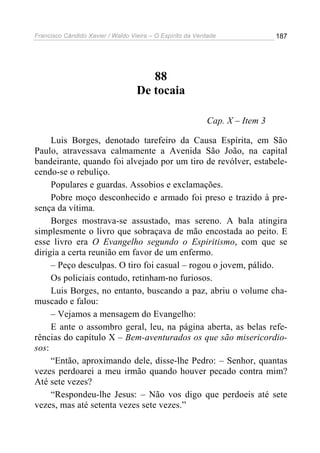 Francisco Cândido Xavier / Waldo Vieira – O Espírito da Verdade              187




                                      88
                                   De tocaia

                                                           Cap. X – Item 3

     Luis Borges, denotado tarefeiro da Causa Espírita, em São
Paulo, atravessava calmamente a Avenida São João, na capital
bandeirante, quando foi alvejado por um tiro de revólver, estabele-
cendo-se o rebuliço.
     Populares e guardas. Assobios e exclamações.
     Pobre moço desconhecido e armado foi preso e trazido à pre-
sença da vítima.
     Borges mostrava-se assustado, mas sereno. A bala atingira
simplesmente o livro que sobraçava de mão encostada ao peito. E
esse livro era O Evangelho segundo o Espiritismo, com que se
dirigia a certa reunião em favor de um enfermo.
     – Peço desculpas. O tiro foi casual – rogou o jovem, pálido.
     Os policiais contudo, retinham-no furiosos.
     Luis Borges, no entanto, buscando a paz, abriu o volume cha-
muscado e falou:
     – Vejamos a mensagem do Evangelho:
     E ante o assombro geral, leu, na página aberta, as belas refe-
rências do capítulo X – Bem-aventurados os que são misericordio-
sos:
     “Então, aproximando dele, disse-lhe Pedro: – Senhor, quantas
vezes perdoarei a meu irmão quando houver pecado contra mim?
Até sete vezes?
     “Respondeu-lhe Jesus: – Não vos digo que perdoeis até sete
vezes, mas até setenta vezes sete vezes.”
 