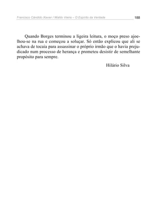 Francisco Cândido Xavier / Waldo Vieira – O Espírito da Verdade                   188




    Quando Borges terminou a ligeira leitura, o moço preso ajoe-
lhou-se na rua e começou a soluçar. Só então explicou que ali se
achava de tocaia para assassinar o próprio irmão que o havia preju-
dicado num processo de herança e prometeu desistir de semelhante
propósito para sempre.
                                                                  Hilário Silva
 