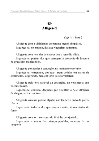 Francisco Cândido Xavier / Waldo Vieira – O Espírito da Verdade              189




                                       89
                                   Afliges-te

                                                           Cap. V – Item 2

     Afliges-te com a vizinhança do parente menos simpático.
     Esqueces-te, no entanto, dos que vagueiam sem rumo.

    Afliges-te com leve dor de cabeça que o remédio alivia.
    Esqueces-te, porém, dos que carregam a provação da loucura
na grade dos manicômios.

     Afliges-te por perder a condução, no momento oportuno.
     Esqueces-te, entretanto, dos que jazem detidos em catres de
sofrimento, suspirando, pelo conforto de se arrastarem.

    Afliges-te pelo erro sanável da costureira, na vestimenta que
encomendaste.
    Esqueces-te, contudo, daqueles que ostentam a pele ultrajada
de chagas, sem se queixarem.

    Afliges-te em casa porque alguém não lhe fez o prato de prefe-
rência.
    Esqueces-te, todavia, dos que varam a noite, atormentados de
fome.

   Afliges-te com as travessuras do filhinho desajustado.
   Esqueces-te, contudo, das crianças perdidas, ao sabor da in-
tempérie.
 