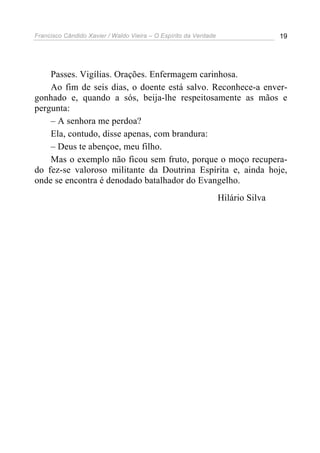 Francisco Cândido Xavier / Waldo Vieira – O Espírito da Verdade                   19




    Passes. Vigílias. Orações. Enfermagem carinhosa.
    Ao fim de seis dias, o doente está salvo. Reconhece-a enver-
gonhado e, quando a sós, beija-lhe respeitosamente as mãos e
pergunta:
    – A senhora me perdoa?
    Ela, contudo, disse apenas, com brandura:
    – Deus te abençoe, meu filho.
    Mas o exemplo não ficou sem fruto, porque o moço recupera-
do fez-se valoroso militante da Doutrina Espírita e, ainda hoje,
onde se encontra é denodado batalhador do Evangelho.
                                                                  Hilário Silva
 