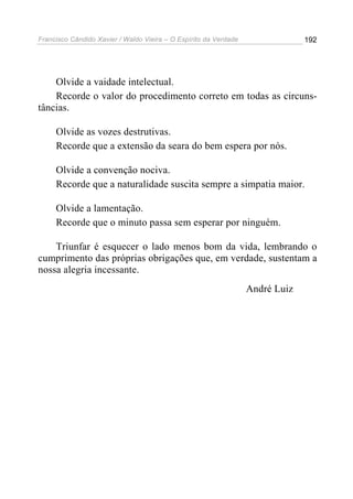 Francisco Cândido Xavier / Waldo Vieira – O Espírito da Verdade                192




    Olvide a vaidade intelectual.
    Recorde o valor do procedimento correto em todas as circuns-
tâncias.

     Olvide as vozes destrutivas.
     Recorde que a extensão da seara do bem espera por nós.

     Olvide a convenção nociva.
     Recorde que a naturalidade suscita sempre a simpatia maior.

     Olvide a lamentação.
     Recorde que o minuto passa sem esperar por ninguém.

    Triunfar é esquecer o lado menos bom da vida, lembrando o
cumprimento das próprias obrigações que, em verdade, sustentam a
nossa alegria incessante.
                                                                  André Luiz
 