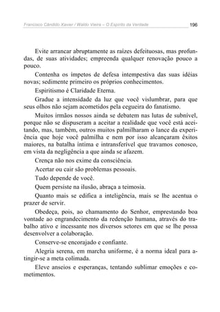 Francisco Cândido Xavier / Waldo Vieira – O Espírito da Verdade   196




     Evite arrancar abruptamente as raízes defeituosas, mas profun-
das, de suas atividades; empreenda qualquer renovação pouco a
pouco.
     Contenha os ímpetos de defesa intempestiva das suas idéias
novas; sedimente primeiro os próprios conhecimentos.
     Espiritismo é Claridade Eterna.
     Gradue a intensidade da luz que você vislumbrar, para que
seus olhos não sejam acometidos pela cegueira do fanatismo.
     Muitos irmãos nossos ainda se debatem nas lutas de subnível,
porque não se dispuseram a aceitar a realidade que você está acei-
tando, mas, também, outros muitos palmilharam o lance da experi-
ência que hoje você palmilha e nem por isso alcançaram êxitos
maiores, na batalha íntima e intransferível que travamos conosco,
em vista da negligência a que ainda se afazem.
     Crença não nos exime da consciência.
     Acertar ou cair são problemas pessoais.
     Tudo depende de você.
     Quem persiste na ilusão, abraça a teimosia.
     Quanto mais se edifica a inteligência, mais se lhe acentua o
prazer de servir.
     Obedeça, pois, ao chamamento do Senhor, emprestando boa
vontade ao engrandecimento da redenção humana, através do tra-
balho ativo e incessante nos diversos setores em que se lhe possa
desenvolver a colaboração.
     Conserve-se encorajado e confiante.
     Alegria serena, em marcha uniforme, é a norma ideal para a-
tingir-se a meta colimada.
     Eleve anseios e esperanças, tentando sublimar emoções e co-
metimentos.
 