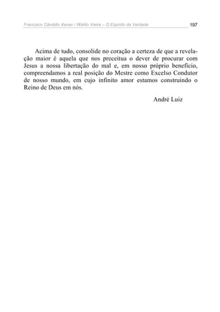 Francisco Cândido Xavier / Waldo Vieira – O Espírito da Verdade                197




    Acima de tudo, consolide no coração a certeza de que a revela-
ção maior é aquela que nos preceitua o dever de procurar com
Jesus a nossa libertação do mal e, em nosso próprio benefício,
compreendamos a real posição do Mestre como Excelso Condutor
de nosso mundo, em cujo infinito amor estamos construindo o
Reino de Deus em nós.
                                                                  André Luiz
 