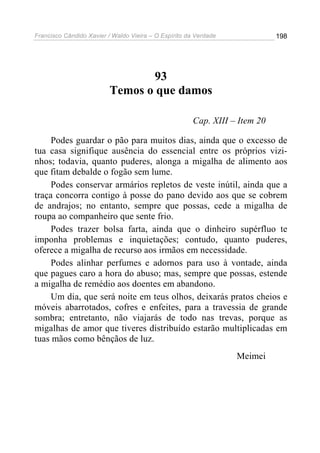 Francisco Cândido Xavier / Waldo Vieira – O Espírito da Verdade              198




                                 93
                          Temos o que damos

                                                       Cap. XIII – Item 20

     Podes guardar o pão para muitos dias, ainda que o excesso de
tua casa signifique ausência do essencial entre os próprios vizi-
nhos; todavia, quanto puderes, alonga a migalha de alimento aos
que fitam debalde o fogão sem lume.
     Podes conservar armários repletos de veste inútil, ainda que a
traça concorra contigo à posse do pano devido aos que se cobrem
de andrajos; no entanto, sempre que possas, cede a migalha de
roupa ao companheiro que sente frio.
     Podes trazer bolsa farta, ainda que o dinheiro supérfluo te
imponha problemas e inquietações; contudo, quanto puderes,
oferece a migalha de recurso aos irmãos em necessidade.
     Podes alinhar perfumes e adornos para uso à vontade, ainda
que pagues caro a hora do abuso; mas, sempre que possas, estende
a migalha de remédio aos doentes em abandono.
     Um dia, que será noite em teus olhos, deixarás pratos cheios e
móveis abarrotados, cofres e enfeites, para a travessia de grande
sombra; entretanto, não viajarás de todo nas trevas, porque as
migalhas de amor que tiveres distribuído estarão multiplicadas em
tuas mãos como bênçãos de luz.
                                                                  Meimei
 