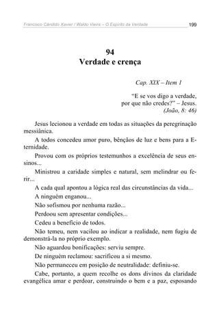 Francisco Cândido Xavier / Waldo Vieira – O Espírito da Verdade             199




                                  94
                            Verdade e crença

                                                        Cap. XIX – Item 1

                                                     “E se vos digo a verdade,
                                                 por que não credes?” – Jesus.
                                                                 (João, 8: 46)

       Jesus lecionou a verdade em todas as situações da peregrinação
messiânica.
       A todos concedeu amor puro, bênçãos de luz e bens para a E-
ternidade.
       Provou com os próprios testemunhos a excelência de seus en-
sinos...
       Ministrou a caridade simples e natural, sem melindrar ou fe-
rir...
       A cada qual apontou a lógica real das circunstâncias da vida...
       A ninguém enganou...
       Não sofismou por nenhuma razão...
       Perdoou sem apresentar condições...
       Cedeu a benefício de todos.
       Não temeu, nem vacilou ao indicar a realidade, nem fugiu de
demonstrá-la no próprio exemplo.
       Não aguardou bonificações: serviu sempre.
       De ninguém reclamou: sacrificou a si mesmo.
       Não permaneceu em posição de neutralidade: definiu-se.
       Cabe, portanto, a quem recolhe os dons divinos da claridade
evangélica amar e perdoar, construindo o bem e a paz, esposando
 