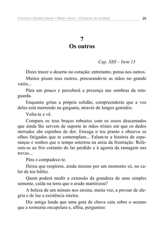 Francisco Cândido Xavier / Waldo Vieira – O Espírito da Verdade              20




                                       7
                                   Os outros

                                                       Cap. XIII – Item 13

     Dizes trazer o deserto no coração; entretanto, pensa nos outros.
     Muitos pisam teus rastros, procurando-te as mãos no grande
vazio...
     Pára um pouco e perceberá a presença nas sombras da reta-
guarda.
     Enquanto gritas a própria solidão, compreenderás que a voz
deles está morrendo na garganta, através de longos gemidos.
     Volta-te e vê.
     Compara os teus braços robustos com os ossos descarnados
que ainda lhe servem de suporte às mãos tristes em que os dedos
mirrados são espinhos de dor. Enxuga o teu pranto e observa os
olhos fatigados que te contemplam... Falam-te a história de espe-
ranças e sonhos que o tempo soterrou na areia da frustração. Refe-
rem-se ao frio cortante do lar perdido e à agonia da ramagem nas
trevas...
     Pára e compadece-te.
     Deixa que respirem, ainda mesmo por um momento só, no ca-
lor de teu hálito.
     Quem poderá medir a extensão da grandeza de uma simples
semente, caída na terra que o arado martirizou?
     A beleza de um minuto nos ensina, muita vez, a povoar de ale-
gria e de luz a existência inteira.
     Diz antiga lenda que uma gota de chuva caiu sobre o oceano
que a tormenta encapelara e, aflita, perguntou:
 