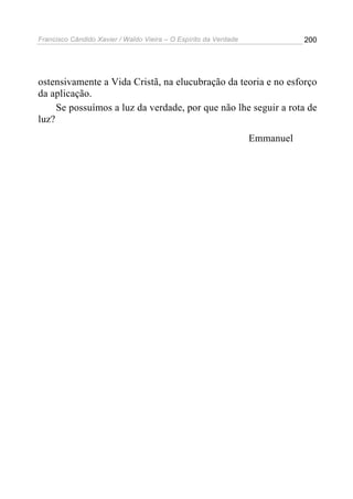 Francisco Cândido Xavier / Waldo Vieira – O Espírito da Verdade              200




ostensivamente a Vida Cristã, na elucubração da teoria e no esforço
da aplicação.
     Se possuímos a luz da verdade, por que não lhe seguir a rota de
luz?
                                                                  Emmanuel
 