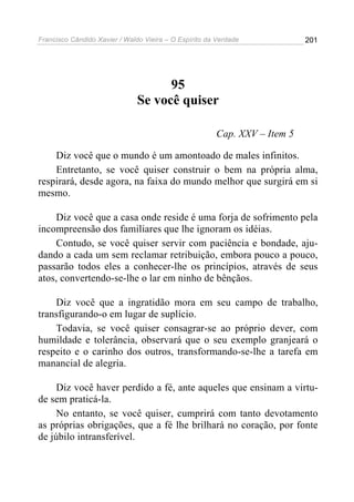 Francisco Cândido Xavier / Waldo Vieira – O Espírito da Verdade            201




                                     95
                               Se você quiser

                                                       Cap. XXV – Item 5

    Diz você que o mundo é um amontoado de males infinitos.
    Entretanto, se você quiser construir o bem na própria alma,
respirará, desde agora, na faixa do mundo melhor que surgirá em si
mesmo.

     Diz você que a casa onde reside é uma forja de sofrimento pela
incompreensão dos familiares que lhe ignoram os idéias.
     Contudo, se você quiser servir com paciência e bondade, aju-
dando a cada um sem reclamar retribuição, embora pouco a pouco,
passarão todos eles a conhecer-lhe os princípios, através de seus
atos, convertendo-se-lhe o lar em ninho de bênçãos.

    Diz você que a ingratidão mora em seu campo de trabalho,
transfigurando-o em lugar de suplício.
    Todavia, se você quiser consagrar-se ao próprio dever, com
humildade e tolerância, observará que o seu exemplo granjeará o
respeito e o carinho dos outros, transformando-se-lhe a tarefa em
manancial de alegria.

     Diz você haver perdido a fé, ante aqueles que ensinam a virtu-
de sem praticá-la.
     No entanto, se você quiser, cumprirá com tanto devotamento
as próprias obrigações, que a fé lhe brilhará no coração, por fonte
de júbilo intransferível.
 