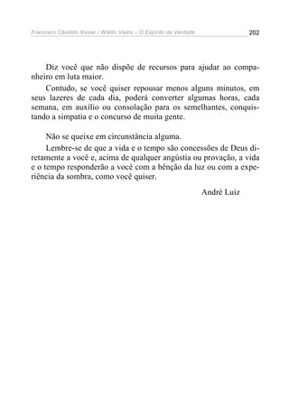 Francisco Cândido Xavier / Waldo Vieira – O Espírito da Verdade                202




    Diz você que não dispõe de recursos para ajudar ao compa-
nheiro em luta maior.
    Contudo, se você quiser repousar menos alguns minutos, em
seus lazeres de cada dia, poderá converter algumas horas, cada
semana, em auxílio ou consolação para os semelhantes, conquis-
tando a simpatia e o concurso de muita gente.

     Não se queixe em circunstância alguma.
     Lembre-se de que a vida e o tempo são concessões de Deus di-
retamente a você e, acima de qualquer angústia ou provação, a vida
e o tempo responderão a você com a bênção da luz ou com a expe-
riência da sombra, como você quiser.
                                                                  André Luiz
 