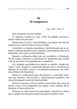 Francisco Cândido Xavier / Waldo Vieira – O Espírito da Verdade              203




                                   96
                              Sê compassivo

                                                       Cap. XIII – Item 17

     Sem compaixão não há caridade.
     As lágrimas vertidas ao calor vívido da piedade corroem as
densas cadeias da provação.
     Desterremos de nós a insensibilidade crua diante das telas de
angústia que se desenrolam em nossa estrada.
     A piedade é a simpatia espontânea e desinteressada que se an-
tepõe à antipatia gratuita moral e material, junto daqueles que no-la
despertam, sem o que se torna infrutífera.
     Quando o sofrimento alheio não nos sensibiliza, a Orientação
Divina estatui venhamos a experimentá-lo igualmente para avaliar
a dor do próximo e nos predispormos a ampará-lo.
     Só a piedade consoladora traz alegria ao espírito, criando ele-
vação e valor. Fujamos à compaixão aparente que se manifesta em
lágrimas de crocodilo, gestos e exclamações pomposas, nos cená-
rios artificiais do fingimento.
     Mede-se a comiseração pelo devotamento e solicitude frater-
nais que promove. Deve-se-lhe o despovoamento gradativo das
zonas de purgação moral da Espiritualidade.
     Deixa-te enternecer ante os painéis comovedores das crises de
pranto, vezes e vezes temperadas em sangue e suor; contudo, não te
detenhas aí: busca dirimi-las.
     Perlustra as vielas ínvias da necessidade e beneficia as almas
que se agitam em desespero, dentro da jaula do próprio corpo.
 