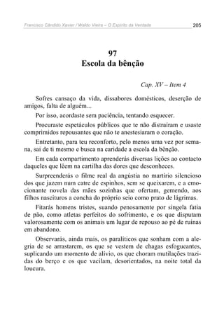 Francisco Cândido Xavier / Waldo Vieira – O Espírito da Verdade             205




                                   97
                            Escola da bênção

                                                         Cap. XV – Item 4

     Sofres cansaço da vida, dissabores domésticos, deserção de
amigos, falta de alguém...
     Por isso, acordaste sem paciência, tentando esquecer.
     Procuraste espetáculos públicos que te não distraíram e usaste
comprimidos repousantes que não te anestesiaram o coração.
     Entretanto, para teu reconforto, pelo menos uma vez por sema-
na, sai de ti mesmo e busca na caridade a escola da bênção.
     Em cada compartimento aprenderás diversas lições ao contacto
daqueles que lêem na cartilha das dores que desconheces.
     Surpreenderás o filme real da angústia no martírio silencioso
dos que jazem num catre de espinhos, sem se queixarem, e a emo-
cionante novela das mães sozinhas que ofertam, gemendo, aos
filhos nascituros a concha do próprio seio como prato de lágrimas.
     Fitarás homens tristes, suando penosamente por singela fatia
de pão, como atletas perfeitos do sofrimento, e os que disputam
valorosamente com os animais um lugar de repouso ao pé de ruínas
em abandono.
     Observarás, ainda mais, os paralíticos que sonham com a ale-
gria de se arrastarem, os que se vestem de chagas esfogueantes,
suplicando um momento de alívio, os que choram mutilações trazi-
das do berço e os que vacilam, desorientados, na noite total da
loucura.
 