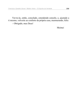 Francisco Cândido Xavier / Waldo Vieira – O Espírito da Verdade            206




    Ver-te-ás, então, consolado, estendendo consolo, e, ajustado a
ti mesmo, volverás ao conforto da própria casa, murmurando, feliz:
    – Obrigado, meu Deus!
                                                                  Meimei
 