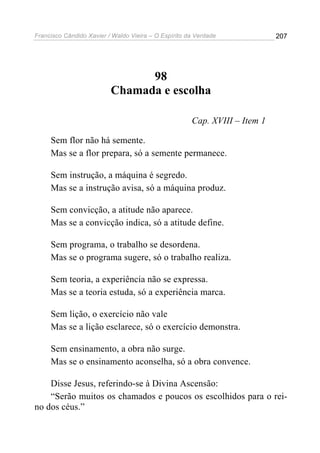 Francisco Cândido Xavier / Waldo Vieira – O Espírito da Verdade             207




                                98
                          Chamada e escolha

                                                      Cap. XVIII – Item 1

     Sem flor não há semente.
     Mas se a flor prepara, só a semente permanece.

     Sem instrução, a máquina é segredo.
     Mas se a instrução avisa, só a máquina produz.

     Sem convicção, a atitude não aparece.
     Mas se a convicção indica, só a atitude define.

     Sem programa, o trabalho se desordena.
     Mas se o programa sugere, só o trabalho realiza.

     Sem teoria, a experiência não se expressa.
     Mas se a teoria estuda, só a experiência marca.

     Sem lição, o exercício não vale
     Mas se a lição esclarece, só o exercício demonstra.

     Sem ensinamento, a obra não surge.
     Mas se o ensinamento aconselha, só a obra convence.

    Disse Jesus, referindo-se à Divina Ascensão:
    “Serão muitos os chamados e poucos os escolhidos para o rei-
no dos céus.”
 