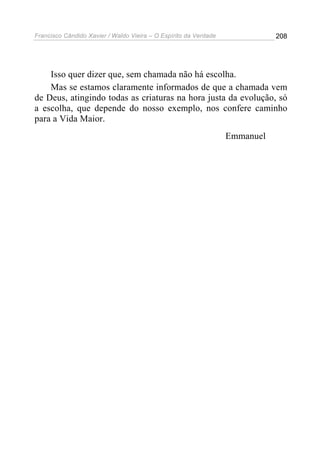 Francisco Cândido Xavier / Waldo Vieira – O Espírito da Verdade              208




    Isso quer dizer que, sem chamada não há escolha.
    Mas se estamos claramente informados de que a chamada vem
de Deus, atingindo todas as criaturas na hora justa da evolução, só
a escolha, que depende do nosso exemplo, nos confere caminho
para a Vida Maior.
                                                                  Emmanuel
 
