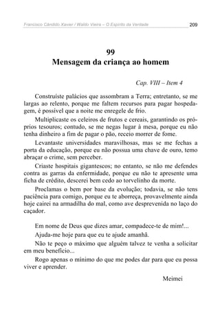 Francisco Cândido Xavier / Waldo Vieira – O Espírito da Verdade              209




                           99
              Mensagem da criança ao homem

                                                        Cap. VIII – Item 4

    Construíste palácios que assombram a Terra; entretanto, se me
largas ao relento, porque me faltem recursos para pagar hospeda-
gem, é possível que a noite me enregele de frio.
    Multiplicaste os celeiros de frutos e cereais, garantindo os pró-
prios tesouros; contudo, se me negas lugar à mesa, porque eu não
tenha dinheiro a fim de pagar o pão, receio morrer de fome.
    Levantaste universidades maravilhosas, mas se me fechas a
porta da educação, porque eu não possua uma chave de ouro, temo
abraçar o crime, sem perceber.
    Criaste hospitais gigantescos; no entanto, se não me defendes
contra as garras da enfermidade, porque eu não te apresente uma
ficha de crédito, descerei bem cedo ao torvelinho da morte.
    Proclamas o bem por base da evolução; todavia, se não tens
paciência para comigo, porque eu te aborreça, provavelmente ainda
hoje cairei na armadilha do mal, como ave desprevenida no laço do
caçador.

    Em nome de Deus que dizes amar, compadece-te de mim!...
    Ajuda-me hoje para que eu te ajude amanhã.
    Não te peço o máximo que alguém talvez te venha a solicitar
em meu benefício...
    Rogo apenas o mínimo do que me podes dar para que eu possa
viver e aprender.
                                                                  Meimei
 
