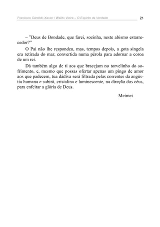 Francisco Cândido Xavier / Waldo Vieira – O Espírito da Verdade            21




     – ”Deus de Bondade, que farei, sozinha, neste abismo estarre-
cedor?”
     O Pai não lhe respondeu, mas, tempos depois, a gota singela
era retirada do mar, convertida numa pérola para adornar a coroa
de um rei.
     Dá também algo de ti aos que bracejam no torvelinho do so-
frimento, e, mesmo que possas ofertar apenas um pingo de amor
aos que padecem, tua dádiva será filtrada pelas correntes da angús-
tia humana e subirá, cristalina e luminescente, na direção dos céus,
para enfeitar a glória de Deus.
                                                                  Meimei
 