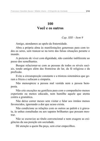 Francisco Cândido Xavier / Waldo Vieira – O Espírito da Verdade              210




                                   100
                             Você e os outros

                                                        Cap. XIII – Item 9

      Amigo, atendamos ao apelo da fraternidade.
      Abra a própria alma às manifestações generosas para com to-
dos os seres, sem trancar-se na torre das falsas situações perante o
mundo.
      A pretexto de viver com dignidade, não caminhe indiferente ao
passo dos semelhantes.
      Busque relacionar-se com as pessoas de todos os níveis soci-
ais, tendo amigos além das fronteiras do lar, da fé religiosa e da
profissão.
      Evite a circunspecção constante e a tristeza sistemática que ge-
ram a frieza e sufocam a simpatia.
      Não menospreze a pessoa mal vestida nem a pessoa bem-
posta.
      Não crie exceções na gentileza para com o companheiro menos
experiente ou menos educado, nem humilhe aquele que atenta
contra a gramática.
      Não deixe correr meses sem visitar e falar aos irmãos menos
favorecidos, ignorando a dor que acaso exista.
      Não condicione as relações com os outros ao paletó e à grava-
ta, às unhas esmaltadas ou aos sapatos brilhantes que possam mos-
trar.
      Não se escravize ao título convencional e nem exagere as exi-
gências da sua posição em sociedade.
      Dê atenção a quem lha peça, sem criar empecilhos.
 
