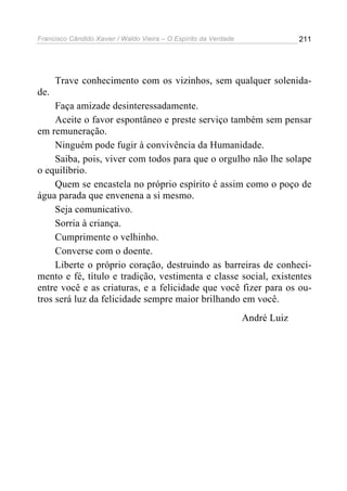 Francisco Cândido Xavier / Waldo Vieira – O Espírito da Verdade                211




      Trave conhecimento com os vizinhos, sem qualquer solenida-
de.
     Faça amizade desinteressadamente.
     Aceite o favor espontâneo e preste serviço também sem pensar
em remuneração.
     Ninguém pode fugir à convivência da Humanidade.
     Saiba, pois, viver com todos para que o orgulho não lhe solape
o equilíbrio.
     Quem se encastela no próprio espírito é assim como o poço de
água parada que envenena a si mesmo.
     Seja comunicativo.
     Sorria à criança.
     Cumprimente o velhinho.
     Converse com o doente.
     Liberte o próprio coração, destruindo as barreiras de conheci-
mento e fé, título e tradição, vestimenta e classe social, existentes
entre você e as criaturas, e a felicidade que você fizer para os ou-
tros será luz da felicidade sempre maior brilhando em você.
                                                                  André Luiz
 