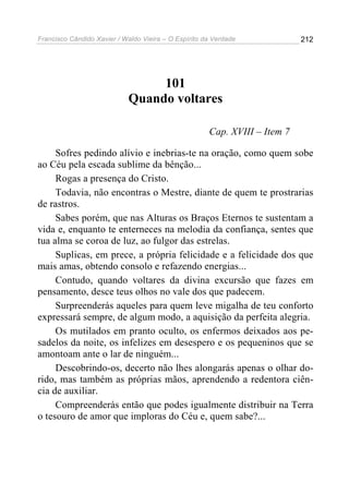 Francisco Cândido Xavier / Waldo Vieira – O Espírito da Verdade             212




                                 101
                            Quando voltares

                                                      Cap. XVIII – Item 7

     Sofres pedindo alívio e inebrias-te na oração, como quem sobe
ao Céu pela escada sublime da bênção...
     Rogas a presença do Cristo.
     Todavia, não encontras o Mestre, diante de quem te prostrarias
de rastros.
     Sabes porém, que nas Alturas os Braços Eternos te sustentam a
vida e, enquanto te enterneces na melodia da confiança, sentes que
tua alma se coroa de luz, ao fulgor das estrelas.
     Suplicas, em prece, a própria felicidade e a felicidade dos que
mais amas, obtendo consolo e refazendo energias...
     Contudo, quando voltares da divina excursão que fazes em
pensamento, desce teus olhos no vale dos que padecem.
     Surpreenderás aqueles para quem leve migalha de teu conforto
expressará sempre, de algum modo, a aquisição da perfeita alegria.
     Os mutilados em pranto oculto, os enfermos deixados aos pe-
sadelos da noite, os infelizes em desespero e os pequeninos que se
amontoam ante o lar de ninguém...
     Descobrindo-os, decerto não lhes alongarás apenas o olhar do-
rido, mas também as próprias mãos, aprendendo a redentora ciên-
cia de auxiliar.
     Compreenderás então que podes igualmente distribuir na Terra
o tesouro de amor que imploras do Céu e, quem sabe?...
 