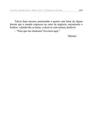 Francisco Cândido Xavier / Waldo Vieira – O Espírito da Verdade            213




    Talvez hoje mesmo, penetrando o quarto sem lume de algum
doente que o mundo esqueceu no catre da angústia, encontrarás o
Senhor, velando-lhe as horas, a dizer-te com ternura inefável:
    – “Para que me chamaste? Eu estou aqui.”
                                                                  Meimei
 