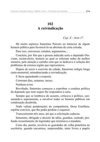 Francisco Cândido Xavier / Waldo Vieira – O Espírito da Verdade              214




                                   102
                             A reivindicação

                                                          Cap. X – Item 17

     Há muito aspirava Saturnino Peixoto ao interesse de algum
homem público para favorecê-lo na abertura de certa estrada.
     Para isso, conversou, estudou, argumentou...
     Concluiu, por fim que a pessoa indicada seria o deputado Ota-
viano, recém-eleito, homem ao qual se referiam todos da melhor
maneira, pela atenção e carinho com que se dedicava à solução dos
problemas da extensa região que representava.
     Depois de ouvir o escrivão da cidade, Saturnino redigiu longa
carta-memorial, minudenciando a reivindicação.
     E ficou aguardando a resposta.
     Correram dias, semanas, meses.
     Nenhum aviso.
     Revoltado, Saturnino começou a exprobrar a conduta política
do deputado que nem sequer lhe respondera à carta.
     Sempre que se lembrava do assunto, criticava o político, cen-
surando-o asperamente, a envolver todos os homens públicos em
condenação desabrida.
     Nada valiam ponderações da companheira, Dona Estefânia,
espírita convicta, que lhe pedia perdoar e esquecer.
     Transcorreram três anos, até que a solicitação caducou.
     Saturnino, obrigado a desistir da idéia, guardou, contudo, pro-
fundo ressentimento do legislador que terminava o mandato.
     Certo dia, porém, revolvia os guardados de velha prateleira no
escritório, quando encontrou, surpreendido, entre livros e papéis
 