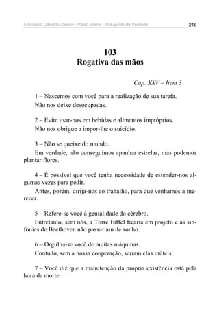 Francisco Cândido Xavier / Waldo Vieira – O Espírito da Verdade            216




                                 103
                          Rogativa das mãos

                                                       Cap. XXV – Item 3

     1 – Nascemos com você para a realização de sua tarefa.
     Não nos deixe desocupadas.

     2 – Evite usar-nos em bebidas e alimentos impróprios.
     Não nos obrigue a impor-lhe o suicídio.

    3 – Não se queixe do mundo.
    Em verdade, não conseguimos apanhar estrelas, mas podemos
plantar flores.

    4 – É possível que você tenha necessidade de estender-nos al-
gumas vezes para pedir.
    Antes, porém, dirija-nos ao trabalho, para que venhamos a me-
recer.

    5 – Refere-se você à genialidade do cérebro.
    Entretanto, sem nós, a Torre Eiffel ficaria em projeto e as sin-
fonias de Beethoven não passariam de sonho.

     6 – Orgulha-se você de muitas máquinas.
     Contudo, sem a nossa cooperação, seriam elas inúteis.

    7 – Você diz que a manutenção da própria existência está pela
hora da morte.
 