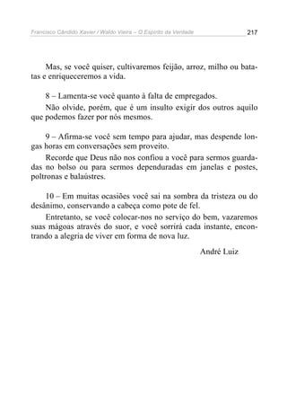 Francisco Cândido Xavier / Waldo Vieira – O Espírito da Verdade                217




     Mas, se você quiser, cultivaremos feijão, arroz, milho ou bata-
tas e enriqueceremos a vida.

    8 – Lamenta-se você quanto à falta de empregados.
    Não olvide, porém, que é um insulto exigir dos outros aquilo
que podemos fazer por nós mesmos.

     9 – Afirma-se você sem tempo para ajudar, mas despende lon-
gas horas em conversações sem proveito.
     Recorde que Deus não nos confiou a você para sermos guarda-
das no bolso ou para sermos dependuradas em janelas e postes,
poltronas e balaústres.

    10 – Em muitas ocasiões você sai na sombra da tristeza ou do
desânimo, conservando a cabeça como pote de fel.
    Entretanto, se você colocar-nos no serviço do bem, vazaremos
suas mágoas através do suor, e você sorrirá cada instante, encon-
trando a alegria de viver em forma de nova luz.
                                                                  André Luiz
 