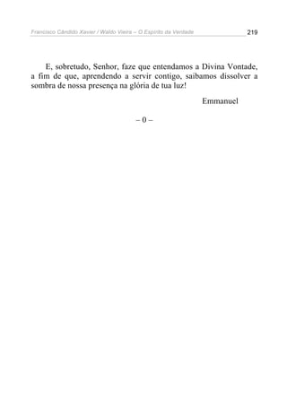 Francisco Cândido Xavier / Waldo Vieira – O Espírito da Verdade              219




    E, sobretudo, Senhor, faze que entendamos a Divina Vontade,
a fim de que, aprendendo a servir contigo, saibamos dissolver a
sombra de nossa presença na glória de tua luz!
                                                                  Emmanuel

                                        –0–
 