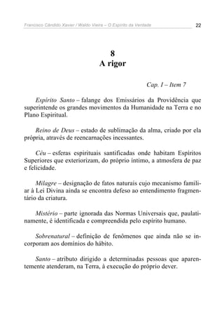 Francisco Cândido Xavier / Waldo Vieira – O Espírito da Verdade               22




                                        8
                                     A rigor

                                                            Cap. I – Item 7

    Espírito Santo – falange dos Emissários da Providência que
superintende os grandes movimentos da Humanidade na Terra e no
Plano Espiritual.

    Reino de Deus – estado de sublimação da alma, criado por ela
própria, através de reencarnações incessantes.

     Céu – esferas espirituais santificadas onde habitam Espíritos
Superiores que exteriorizam, do próprio íntimo, a atmosfera de paz
e felicidade.

     Milagre – designação de fatos naturais cujo mecanismo famili-
ar à Lei Divina ainda se encontra defeso ao entendimento fragmen-
tário da criatura.

   Mistério – parte ignorada das Normas Universais que, paulati-
namente, é identificada e compreendida pelo espírito humano.

    Sobrenatural – definição de fenômenos que ainda não se in-
corporam aos domínios do hábito.

    Santo – atributo dirigido a determinadas pessoas que aparen-
temente atenderam, na Terra, à execução do próprio dever.
 