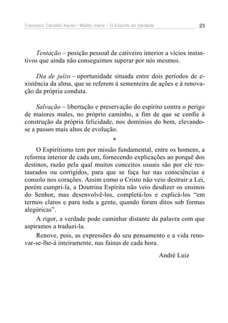 Francisco Cândido Xavier / Waldo Vieira – O Espírito da Verdade                23




    Tentação – posição pessoal de cativeiro interior a vícios instin-
tivos que ainda não conseguimos superar por nós mesmos.

     Dia de juízo – oportunidade situada entre dois períodos de e-
xistência da alma, que se referem à sementeira de ações e à renova-
ção da própria conduta.

     Salvação – libertação e preservação do espírito contra o perigo
de maiores males, no próprio caminho, a fim de que se confie à
construção da própria felicidade, nos domínios do bem, elevando-
se a passos mais altos de evolução.
                                  *
    O Espiritismo tem por missão fundamental, entre os homens, a
reforma interior de cada um, fornecendo explicações ao porquê dos
destinos, razão pela qual muitos conceitos usuais são por ele res-
taurados ou corrigidos, para que se faça luz nas consciências e
consolo nos corações. Assim como o Cristo não veio destruir a Lei,
porém cumpri-la, a Doutrina Espírita não veio desdizer os ensinos
do Senhor, mas desenvolvê-los, completá-los e explicá-los “em
termos claros e para toda a gente, quando foram ditos sob formas
alegóricas”.
    A rigor, a verdade pode caminhar distante da palavra com que
aspiramos a traduzi-la.
    Renove, pois, as expressões do seu pensamento e a vida reno-
var-se-lhe-á inteiramente, nas fainas de cada hora.
                                                                  André Luiz
 