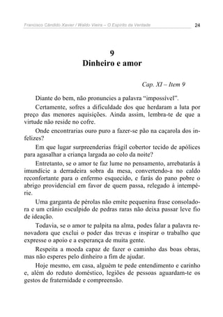 Francisco Cândido Xavier / Waldo Vieira – O Espírito da Verdade              24




                                    9
                             Dinheiro e amor

                                                          Cap. XI – Item 9

     Diante do bem, não pronuncies a palavra “impossível”.
     Certamente, sofres a dificuldade dos que herdaram a luta por
preço das menores aquisições. Ainda assim, lembra-te de que a
virtude não reside no cofre.
     Onde encontrarias ouro puro a fazer-se pão na caçarola dos in-
felizes?
     Em que lugar surpreenderias frágil cobertor tecido de apólices
para agasalhar a criança largada ao colo da noite?
     Entretanto, se o amor te faz lume no pensamento, arrebatarás à
imundície a derradeira sobra da mesa, convertendo-a no caldo
reconfortante para o enfermo esquecido, e farás do pano pobre o
abrigo providencial em favor de quem passa, relegado à intempé-
rie.
     Uma garganta de pérolas não emite pequenina frase consolado-
ra e um crânio esculpido de pedras raras não deixa passar leve fio
de ideação.
     Todavia, se o amor te palpita na alma, podes falar a palavra re-
novadora que exclui o poder das trevas e inspirar o trabalho que
expresse o apoio e a esperança de muita gente.
     Respeita a moeda capaz de fazer o caminho das boas obras,
mas não esperes pelo dinheiro a fim de ajudar.
     Hoje mesmo, em casa, alguém te pede entendimento e carinho
e, além do reduto doméstico, legiões de pessoas aguardam-te os
gestos de fraternidade e compreensão.
 