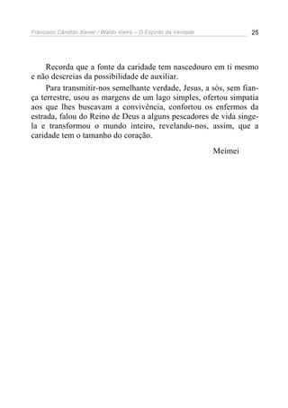 Francisco Cândido Xavier / Waldo Vieira – O Espírito da Verdade            25




     Recorda que a fonte da caridade tem nascedouro em ti mesmo
e não descreias da possibilidade de auxiliar.
     Para transmitir-nos semelhante verdade, Jesus, a sós, sem fian-
ça terrestre, usou as margens de um lago simples, ofertou simpatia
aos que lhes buscavam a convivência, confortou os enfermos da
estrada, falou do Reino de Deus a alguns pescadores de vida singe-
la e transformou o mundo inteiro, revelando-nos, assim, que a
caridade tem o tamanho do coração.
                                                                  Meimei
 