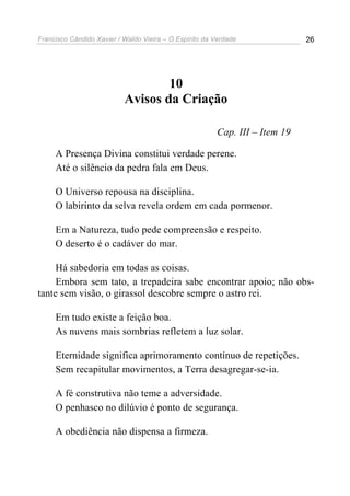 Francisco Cândido Xavier / Waldo Vieira – O Espírito da Verdade              26




                                   10
                           Avisos da Criação

                                                        Cap. III – Item 19

     A Presença Divina constitui verdade perene.
     Até o silêncio da pedra fala em Deus.

     O Universo repousa na disciplina.
     O labirinto da selva revela ordem em cada pormenor.

     Em a Natureza, tudo pede compreensão e respeito.
     O deserto é o cadáver do mar.

     Há sabedoria em todas as coisas.
     Embora sem tato, a trepadeira sabe encontrar apoio; não obs-
tante sem visão, o girassol descobre sempre o astro rei.

     Em tudo existe a feição boa.
     As nuvens mais sombrias refletem a luz solar.

     Eternidade significa aprimoramento contínuo de repetições.
     Sem recapitular movimentos, a Terra desagregar-se-ia.

     A fé construtiva não teme a adversidade.
     O penhasco no dilúvio é ponto de segurança.

     A obediência não dispensa a firmeza.
 