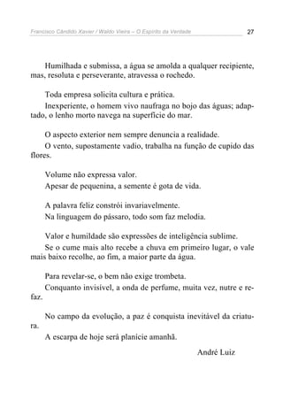 Francisco Cândido Xavier / Waldo Vieira – O Espírito da Verdade                27




    Humilhada e submissa, a água se amolda a qualquer recipiente,
mas, resoluta e perseverante, atravessa o rochedo.

    Toda empresa solicita cultura e prática.
    Inexperiente, o homem vivo naufraga no bojo das águas; adap-
tado, o lenho morto navega na superfície do mar.

     O aspecto exterior nem sempre denuncia a realidade.
     O vento, supostamente vadio, trabalha na função de cupido das
flores.

       Volume não expressa valor.
       Apesar de pequenina, a semente é gota de vida.

       A palavra feliz constrói invariavelmente.
       Na linguagem do pássaro, todo som faz melodia.

    Valor e humildade são expressões de inteligência sublime.
    Se o cume mais alto recebe a chuva em primeiro lugar, o vale
mais baixo recolhe, ao fim, a maior parte da água.

       Para revelar-se, o bem não exige trombeta.
       Conquanto invisível, a onda de perfume, muita vez, nutre e re-
faz.

       No campo da evolução, a paz é conquista inevitável da criatu-
ra.
       A escarpa de hoje será planície amanhã.
                                                                  André Luiz
 