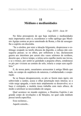 Francisco Cândido Xavier / Waldo Vieira – O Espírito da Verdade            28




                               11
                     Médiuns e mediunidades

                                                     Cap. XXVI – Item 10

     No falso pressuposto de que haja médiuns e mediunidades
mais importantes entre si, recordemos o velho apólogo que Menê-
nio Agripa contou ao povo amotinado de Roma, a fim de sossegar-
lhe o espírito em discórdia.
     “Se o cérebro, por reter a ideação fulgurante, desprezasse o es-
tômago ocupado na tarefa obscura da digestão, a cabeça não con-
seguiria pensar; se os olhos, por refletirem a luz, declarassem
guerra aos intestinos por serem eles vasos seletores de resíduos,
decerto que, a breve tempo, a retina seria espelho morto nas trevas,
e se o tronco, por sentir-se guindado a pequena altura, condenasse
os pés por viverem ao contato do solo, rolaria o corpo sem equilí-
brio.”
     E, de nossa parte, ousaríamos acrescentar à antiga fábula que
tudo, no campo da seqüência da natureza, é solidariedade e coope-
ração.
     Se os braços desaparecerem, os pés se fazem mais ágeis; em
sobrevindo a surdez, acusa o olhar penetração mais intensa; se a
visão surge apagada, o tacto mais amplamente se desenvolve; se o
baço é extirpado, a medula óssea trabalha com mais afinco, de
modo a satisfazer as necessidades do sangue.
     Qual acontece no mundo orgânico, a Doutrina Espírita é um
grande corpo de revelações e de bênçãos, no qual cada médium
possui tarefa específica.
     Esse esclarece...
     Aquele consola...
 