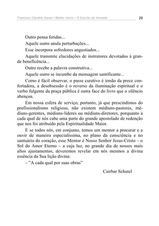 Francisco Cândido Xavier / Waldo Vieira – O Espírito da Verdade               29




     Outro pensa feridas...
     Aquele outro anula perturbações...
     Esse incorpora sofredores angustiados...
     Aquele transmite elucidações de instrutores devotados à gran-
de beneficência...
     Outro recebe a palavra construtiva...
     Aquele outro se incumbe da mensagem santificante...
     Como é fácil observar, o passe curativo é irmão da prece con-
fortadora, a desobsessão é o reverso da iluminação espiritual e o
verbo fulgente da praça pública é outra face do livro que o silêncio
abençoa.
     Em nossa esfera de serviço, portanto, já que prescindimos do
profissionalismo religioso, não existem médiuns-pastores, mé-
diuns-gerentes, médiuns-líderes ou médiuns-diretores, porquanto a
cada qual de nós cabe uma parte do grande apostolado de redenção
que nos foi atribuído pela Espiritualidade Maior.
     E se todos nós, em conjunto, temos um mentor a procurar e a
ouvir de maneira especialíssima, no plano da consciência e no
santuário do coração, esse Mentor é Nosso Senhor Jesus-Cristo – o
Sol do Amor Eterno – a cuja luz, no grande dia de nossos mais
altos ajustamentos, deveremos revelar em nós mesmos a divina
essência da Sua lição divina:
     – ”A cada qual por suas obras”
                                                            Cairbar Schutel
 